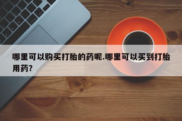 打胎药有私人买的吗哪里可以购买打胎的药呢.哪里可以买到打胎用药？