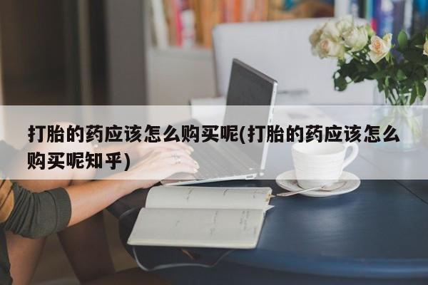 打胎药有私人买的吗打胎的药应该怎么购买呢(打胎的药应该怎么购买呢知乎)